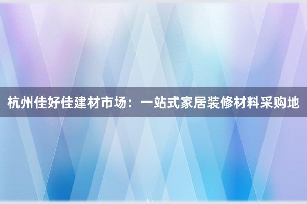 杭州佳好佳建材市场：一站式家居装修材料采购地