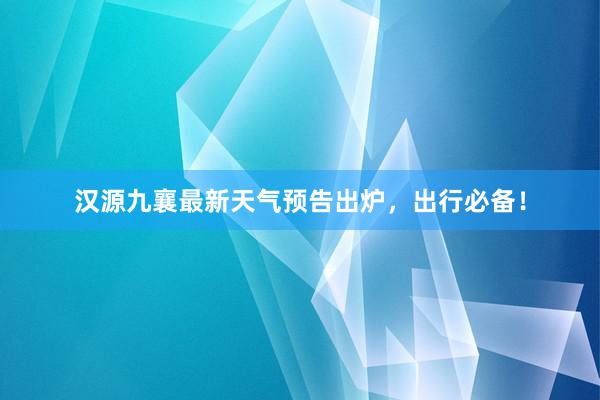 汉源九襄最新天气预告出炉，出行必备！