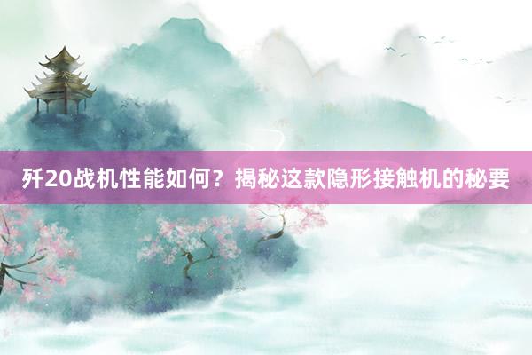 歼20战机性能如何？揭秘这款隐形接触机的秘要